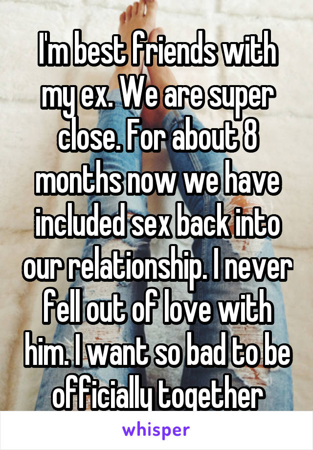 I'm best friends with my ex. We are super close. For about 8 months now we have included sex back into our relationship. I never fell out of love with him. I want so bad to be officially together
