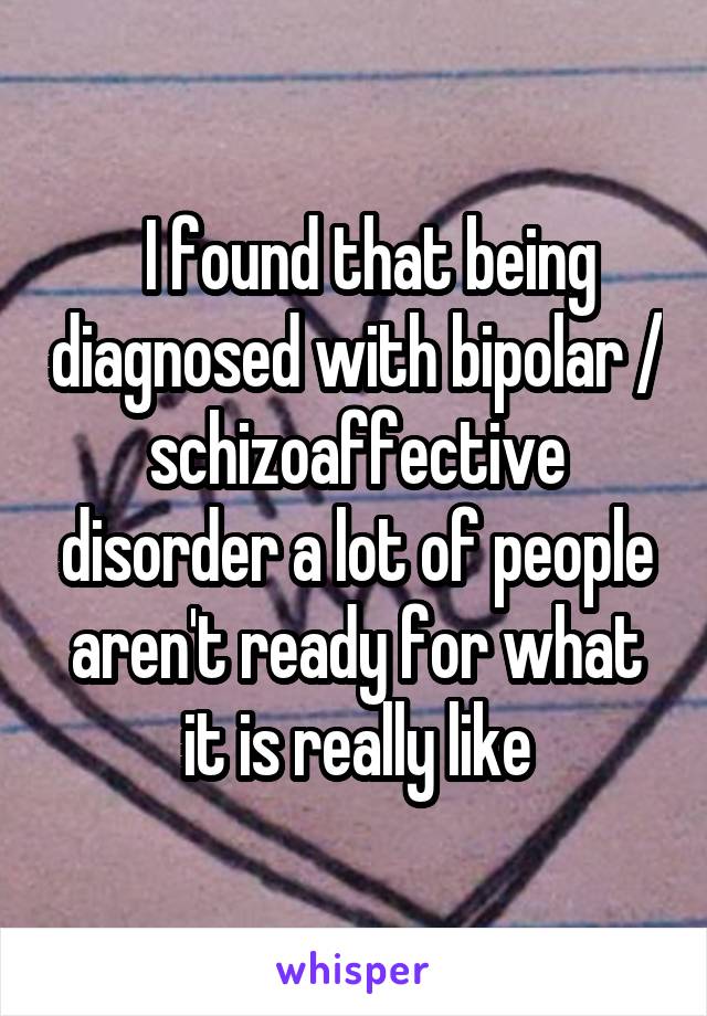   I found that being diagnosed with bipolar / schizoaffective disorder a lot of people aren't ready for what it is really like