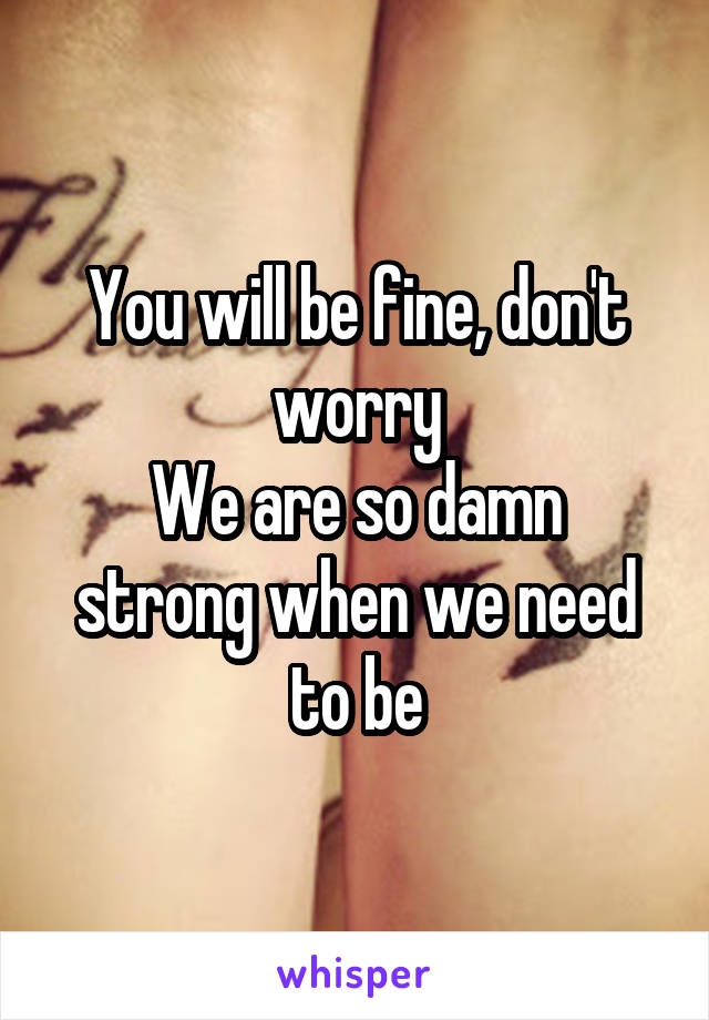 You will be fine, don't worry
We are so damn strong when we need to be