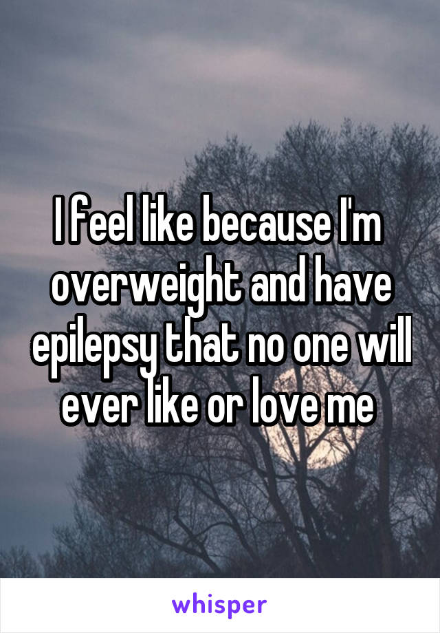 I feel like because I'm  overweight and have epilepsy that no one will ever like or love me 