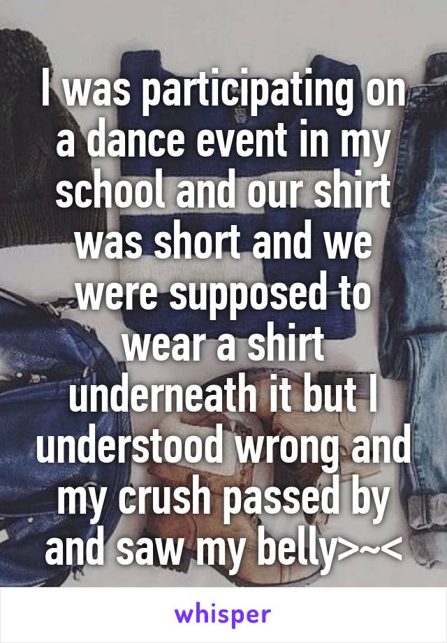 I was participating on a dance event in my school and our shirt was short and we were supposed to wear a shirt underneath it but I understood wrong and my crush passed by and saw my belly>~<