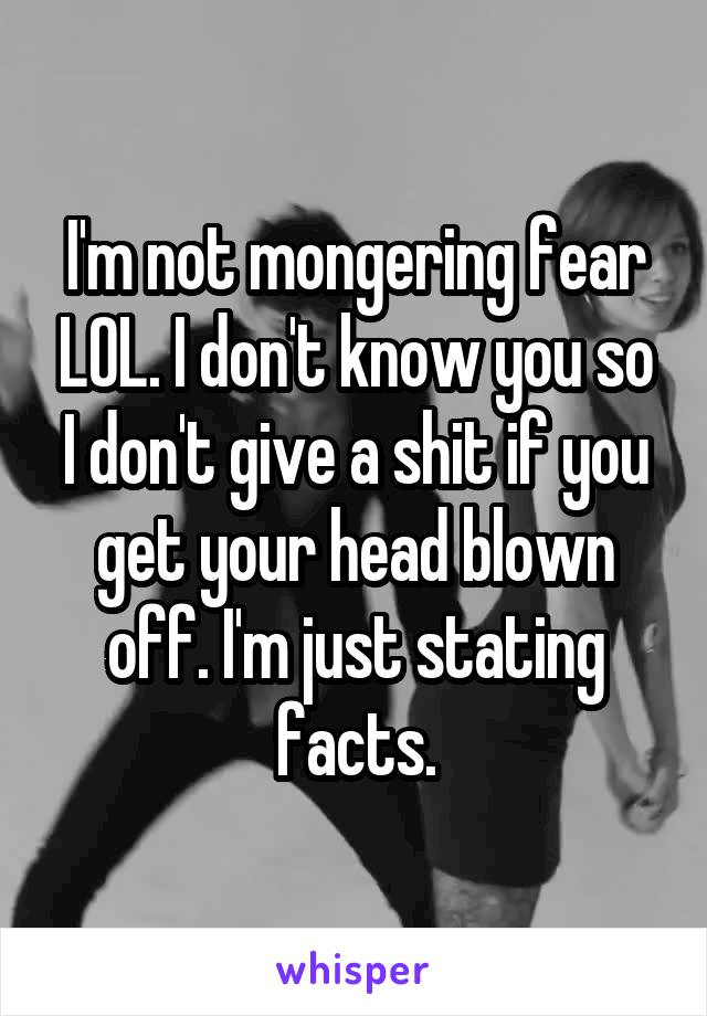 I'm not mongering fear LOL. I don't know you so I don't give a shit if you get your head blown off. I'm just stating facts.