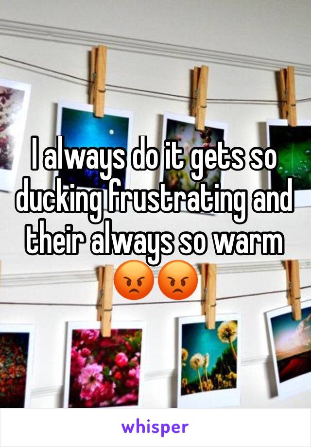 I always do it gets so ducking frustrating and their always so warm 😡😡