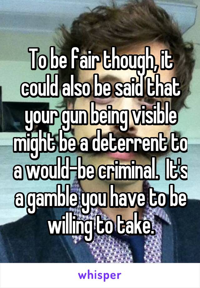 To be fair though, it could also be said that your gun being visible might be a deterrent to a would-be criminal.  It's a gamble you have to be willing to take.