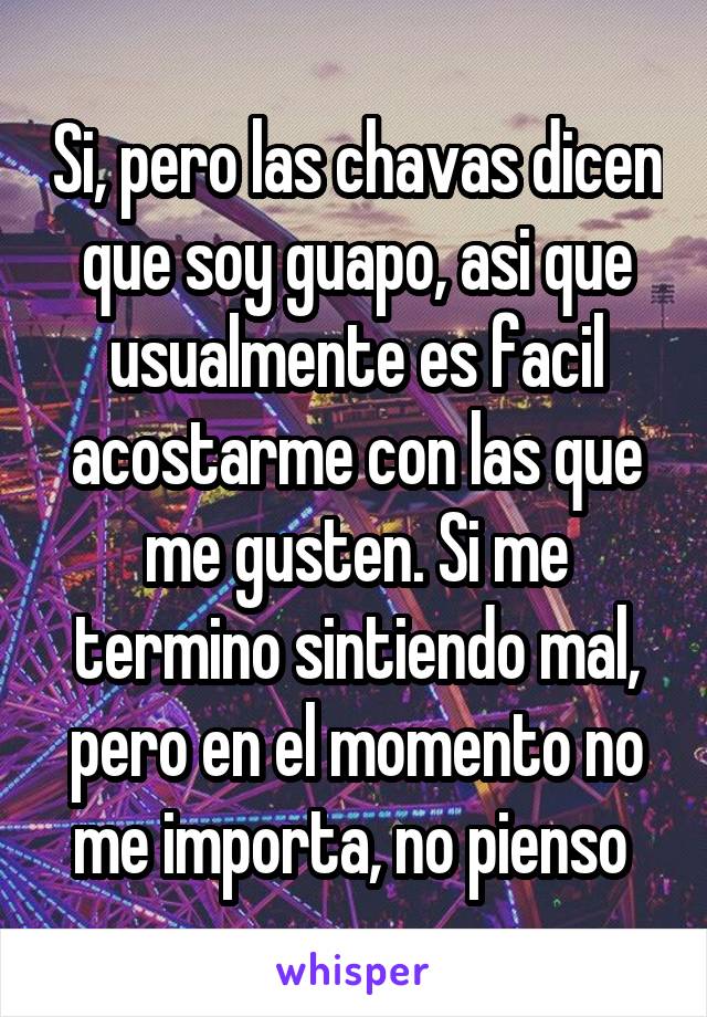 Si, pero las chavas dicen que soy guapo, asi que usualmente es facil acostarme con las que me gusten. Si me termino sintiendo mal, pero en el momento no me importa, no pienso 