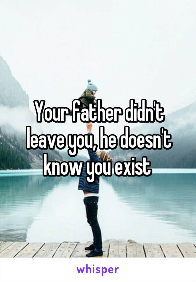 Your father didn't leave you, he doesn't know you exist 