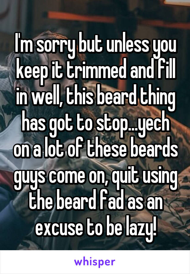 I'm sorry but unless you keep it trimmed and fill in well, this beard thing has got to stop...yech on a lot of these beards guys come on, quit using the beard fad as an excuse to be lazy!