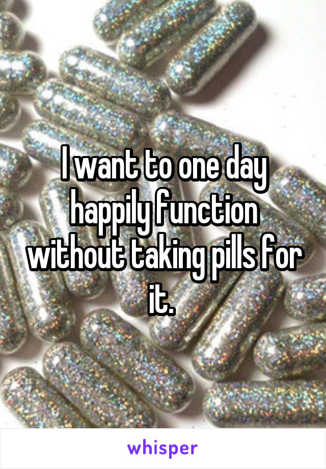 I want to one day happily function without taking pills for it. 