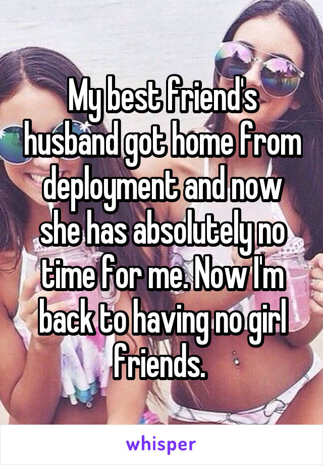 My best friend's husband got home from deployment and now she has absolutely no time for me. Now I'm back to having no girl friends. 