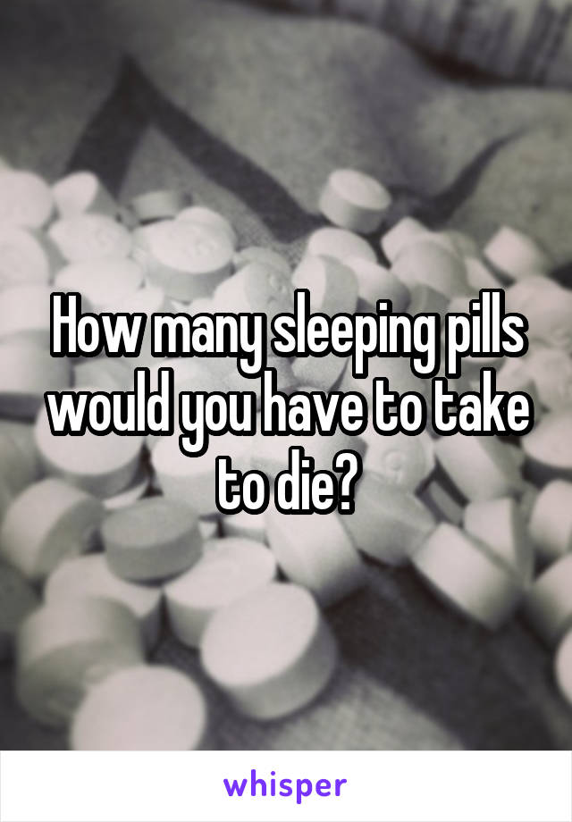 How many sleeping pills would you have to take to die?