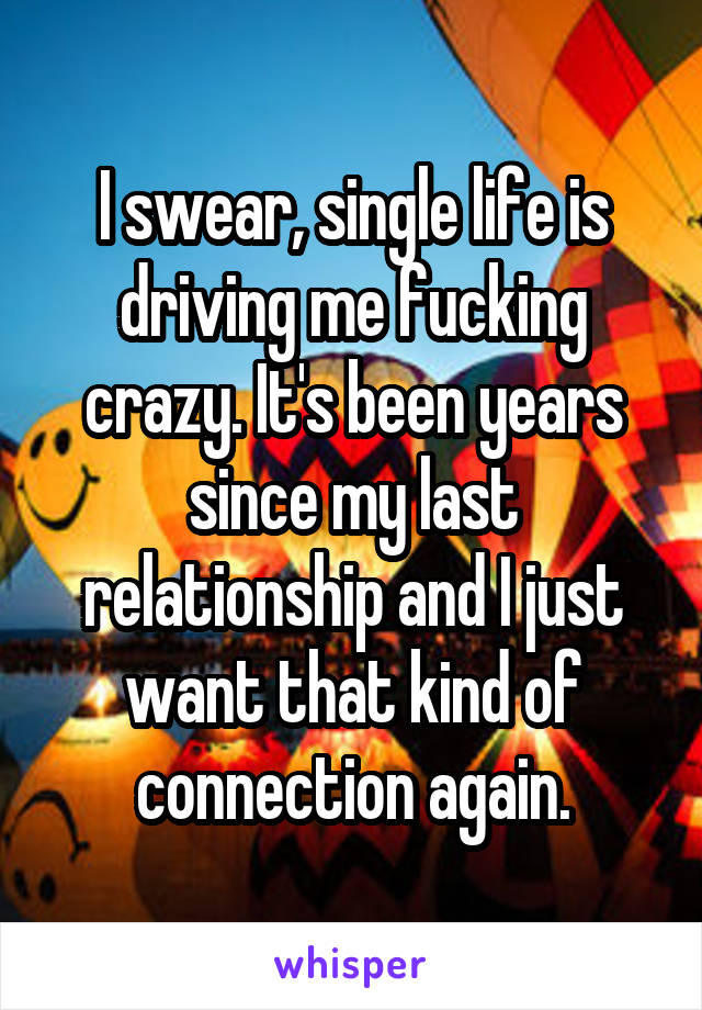 I swear, single life is driving me fucking crazy. It's been years since my last relationship and I just want that kind of connection again.