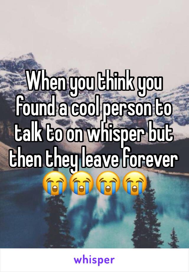 When you think you found a cool person to talk to on whisper but then they leave forever ðŸ˜­ðŸ˜­ðŸ˜­ðŸ˜­