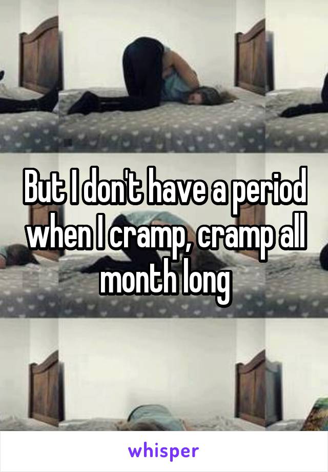 But I don't have a period when I cramp, cramp all month long