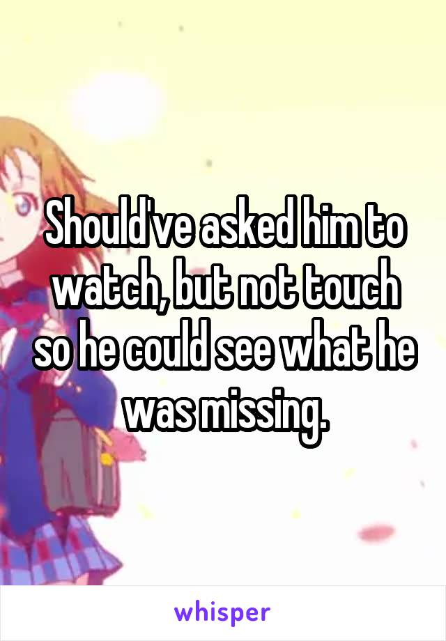 Should've asked him to watch, but not touch so he could see what he was missing.