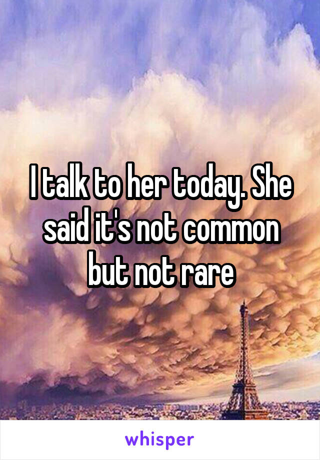 I talk to her today. She said it's not common but not rare