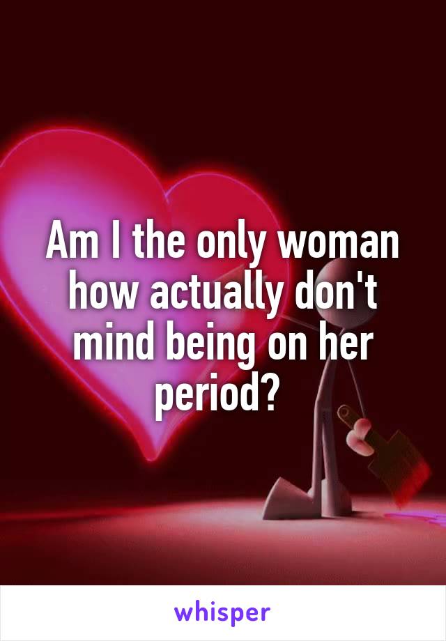 Am I the only woman how actually don't mind being on her period? 