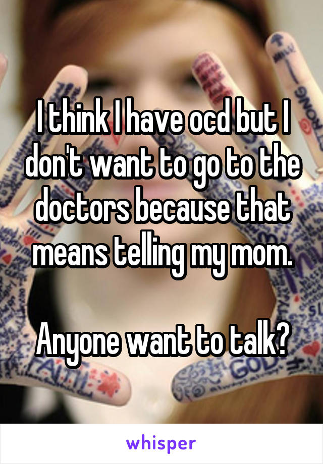 I think I have ocd but I don't want to go to the doctors because that means telling my mom.

Anyone want to talk?