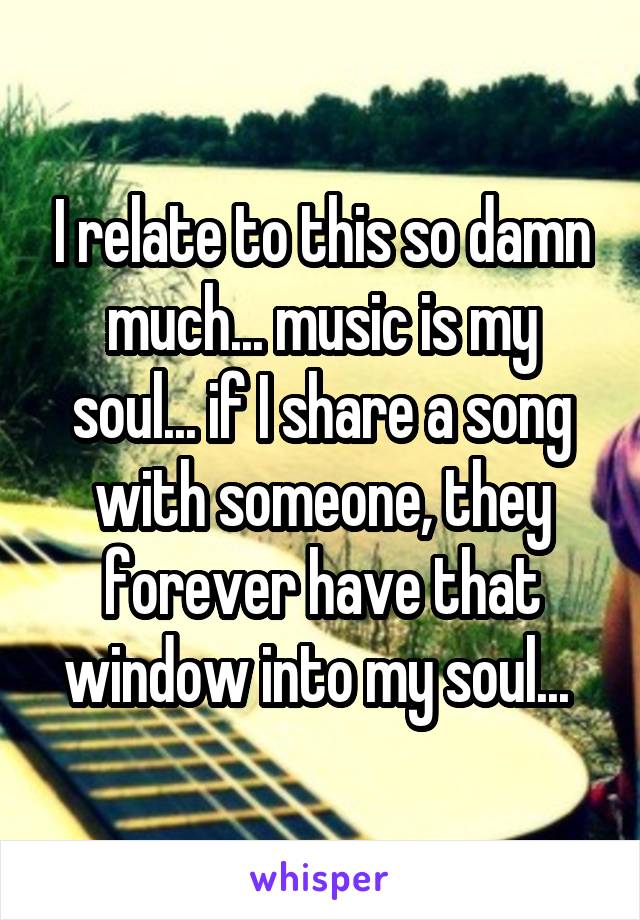 I relate to this so damn much... music is my soul... if I share a song with someone, they forever have that window into my soul... 