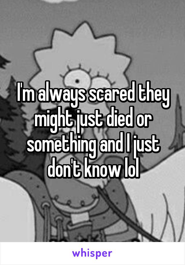 I'm always scared they might just died or something and I just don't know lol