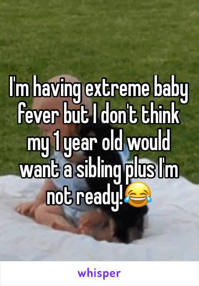I'm having extreme baby fever but I don't think my 1 year old would want a sibling plus I'm not ready!ðŸ˜‚