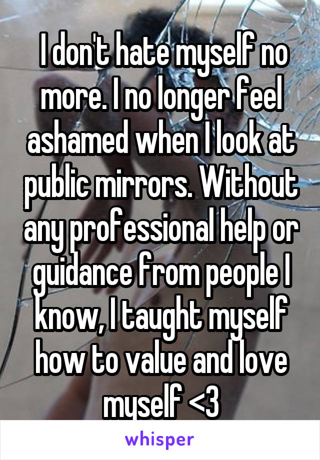  I don't hate myself no more. I no longer feel ashamed when I look at public mirrors. Without any professional help or guidance from people I know, I taught myself how to value and love myself <3