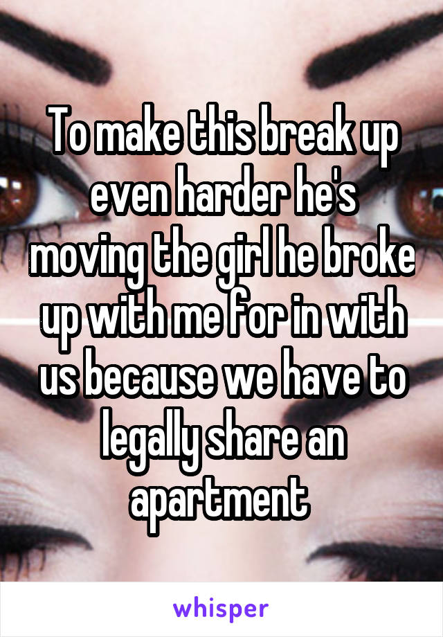 To make this break up even harder he's moving the girl he broke up with me for in with us because we have to legally share an apartment 