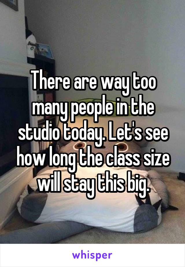 There are way too many people in the studio today. Let's see how long the class size will stay this big.