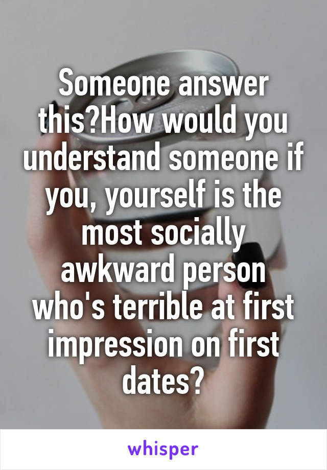 Someone answer this?How would you understand someone if you, yourself is the most socially awkward person who's terrible at first impression on first dates?