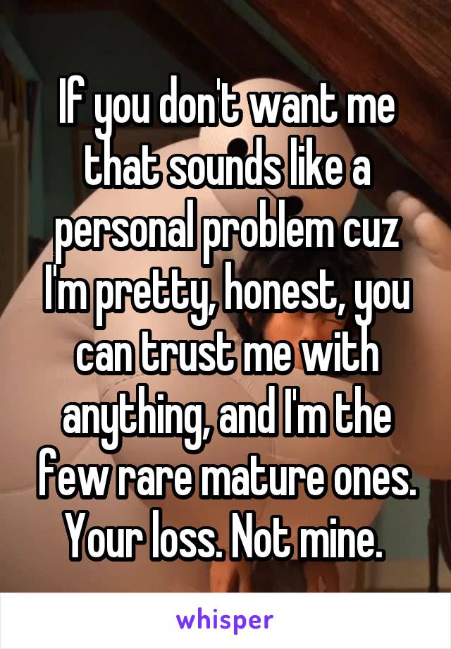If you don't want me that sounds like a personal problem cuz I'm pretty, honest, you can trust me with anything, and I'm the few rare mature ones. Your loss. Not mine. 