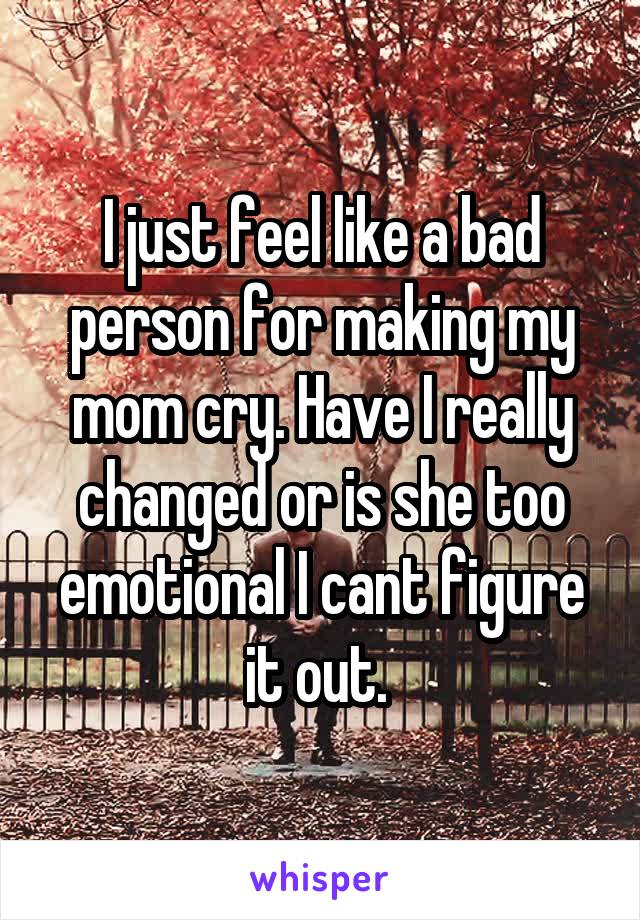 I just feel like a bad person for making my mom cry. Have I really changed or is she too emotional I cant figure it out. 