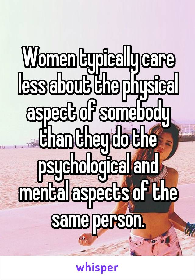 Women typically care less about the physical aspect of somebody than they do the psychological and mental aspects of the same person.