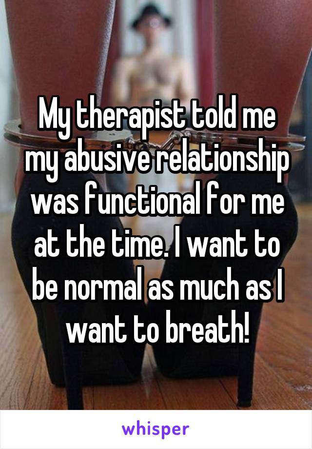 My therapist told me my abusive relationship was functional for me at the time. I want to be normal as much as I want to breath!