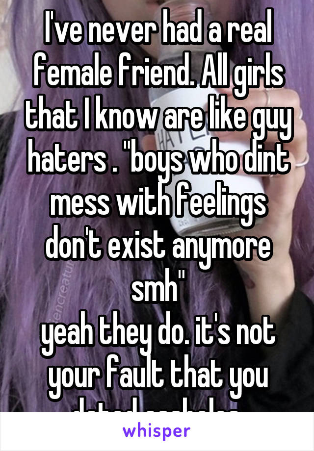 I've never had a real female friend. All girls that I know are like guy haters . "boys who dint mess with feelings don't exist anymore smh"
yeah they do. it's not your fault that you dated assholes.