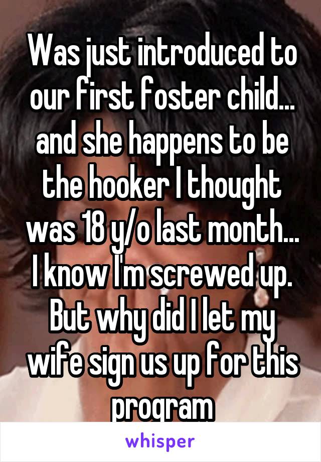 Was just introduced to our first foster child... and she happens to be the hooker I thought was 18 y/o last month...  I know I'm screwed up.  But why did I let my wife sign us up for this program