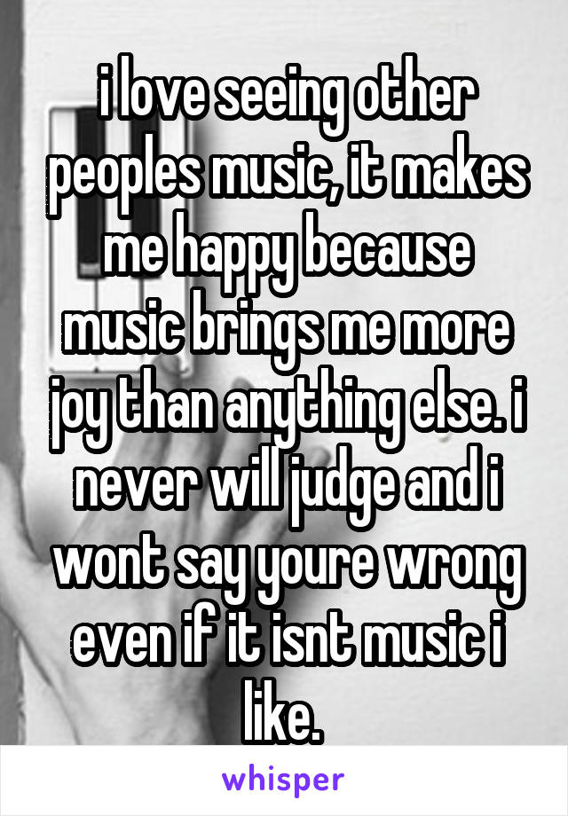 i love seeing other peoples music, it makes me happy because music brings me more joy than anything else. i never will judge and i wont say youre wrong even if it isnt music i like. 