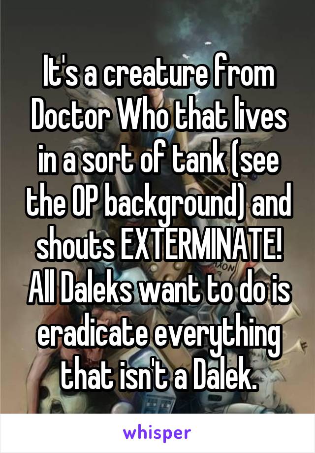 It's a creature from Doctor Who that lives in a sort of tank (see the OP background) and shouts EXTERMINATE! All Daleks want to do is eradicate everything that isn't a Dalek.