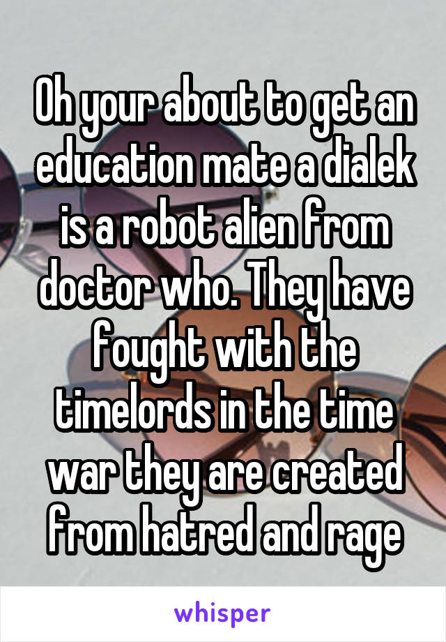 Oh your about to get an education mate a dialek is a robot alien from doctor who. They have fought with the timelords in the time war they are created from hatred and rage