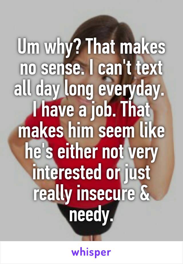 Um why? That makes no sense. I can't text all day long everyday.  I have a job. That makes him seem like he's either not very interested or just really insecure & needy.