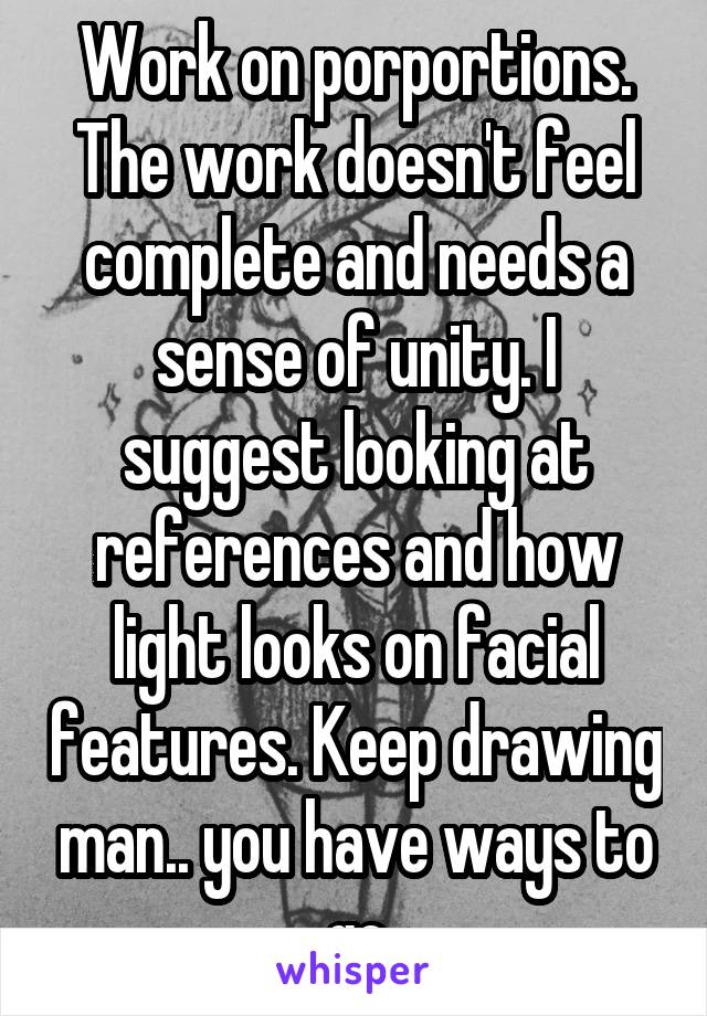 Work on porportions. The work doesn't feel complete and needs a sense of unity. I suggest looking at references and how light looks on facial features. Keep drawing man.. you have ways to go