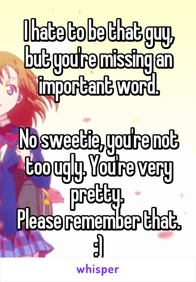 I hate to be that guy, but you're missing an important word.

No sweetie, you're not too ugly. You're very pretty. 
Please remember that. :)