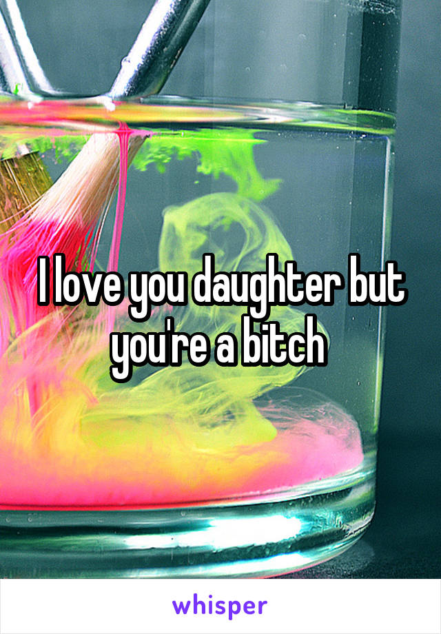 I love you daughter but you're a bitch 