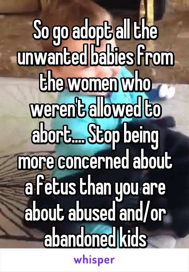 So go adopt all the unwanted babies from the women who weren't allowed to abort.... Stop being more concerned about a fetus than you are about abused and/or abandoned kids