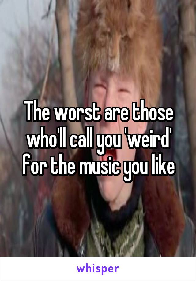 The worst are those who'll call you 'weird' for the music you like