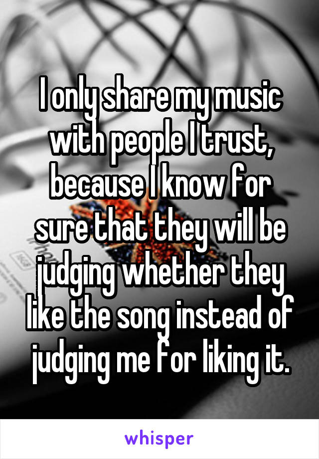 I only share my music with people I trust, because I know for sure that they will be judging whether they like the song instead of judging me for liking it.