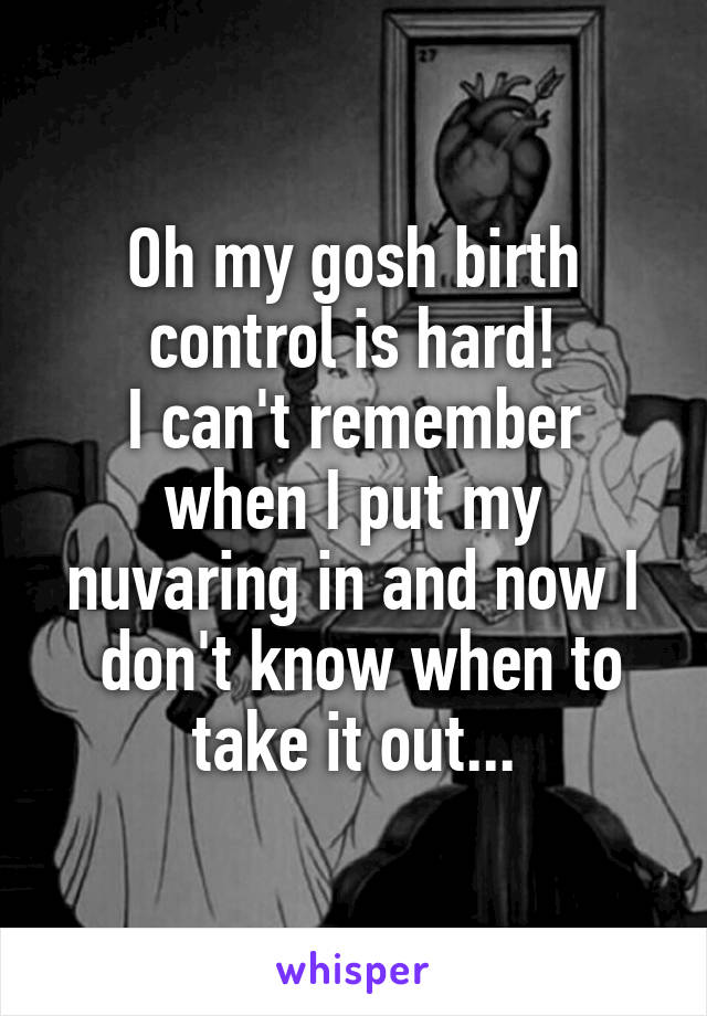 Oh my gosh birth control is hard!
I can't remember when I put my nuvaring in and now I
 don't know when to take it out...