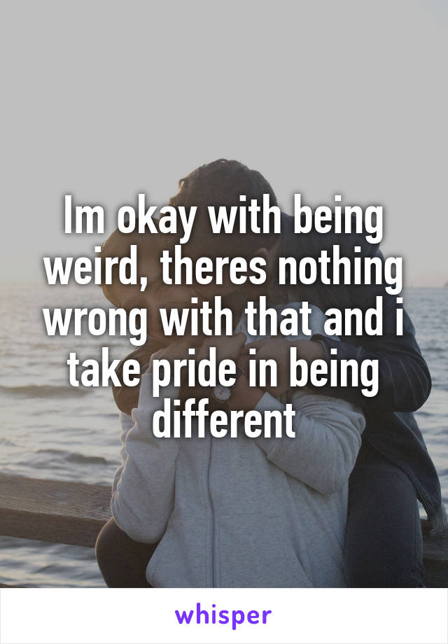 Im okay with being weird, theres nothing wrong with that and i take pride in being different