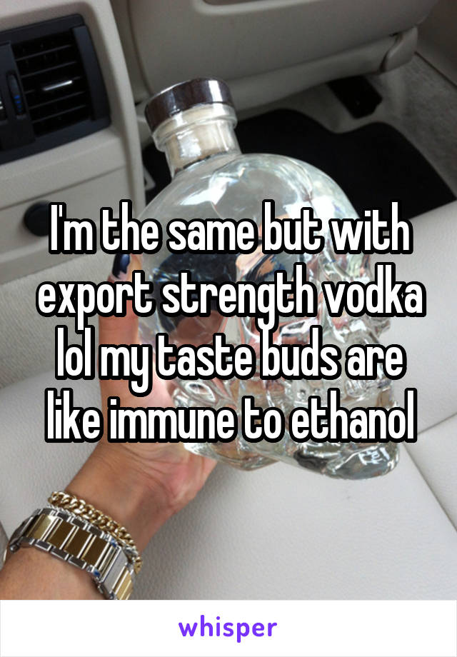 I'm the same but with export strength vodka lol my taste buds are like immune to ethanol