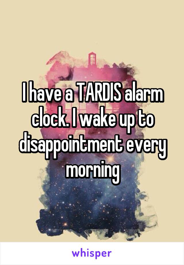 I have a TARDIS alarm clock. I wake up to disappointment every morning