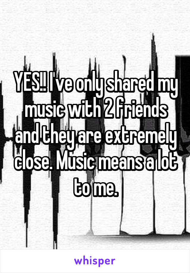 YES!! I've only shared my music with 2 friends and they are extremely close. Music means a lot to me.