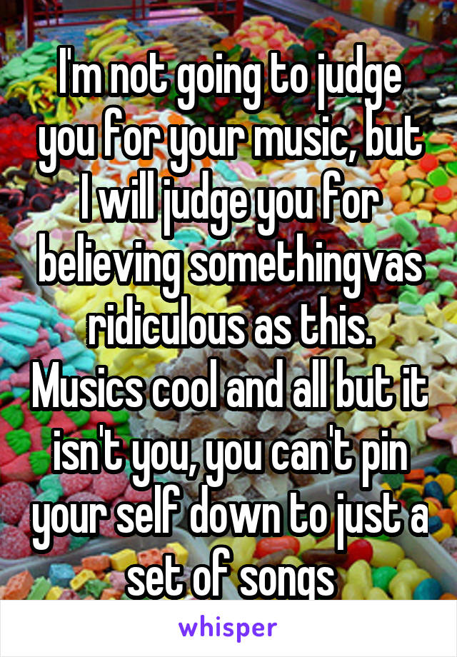 I'm not going to judge you for your music, but I will judge you for believing somethingvas ridiculous as this. Musics cool and all but it isn't you, you can't pin your self down to just a set of songs